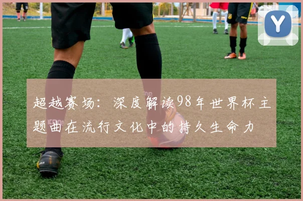 超越赛场：深度解读98年世界杯主题曲在流行文化中的持久生命力